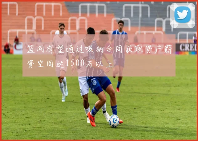 篮网有望通过吸纳合同获取资产薪资空间达1500万以上