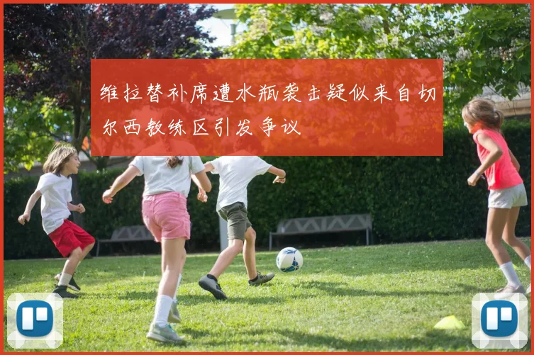 维拉替补席遭水瓶袭击疑似来自切尔西教练区引发争议