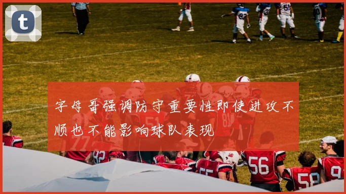 字母哥强调防守重要性即使进攻不顺也不能影响球队表现