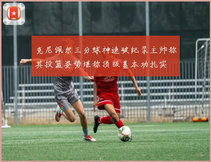 克尼佩尔三分球神速破纪录主帅称其投篮姿势堪称顶级基本功扎实