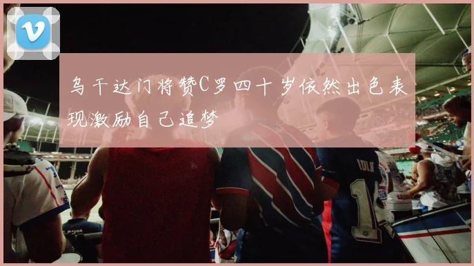 乌干达门将赞C罗四十岁依然出色表现激励自己追梦