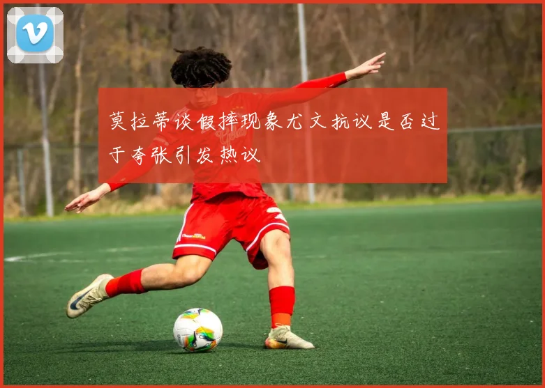 莫拉蒂谈假摔现象尤文抗议是否过于夸张引发热议