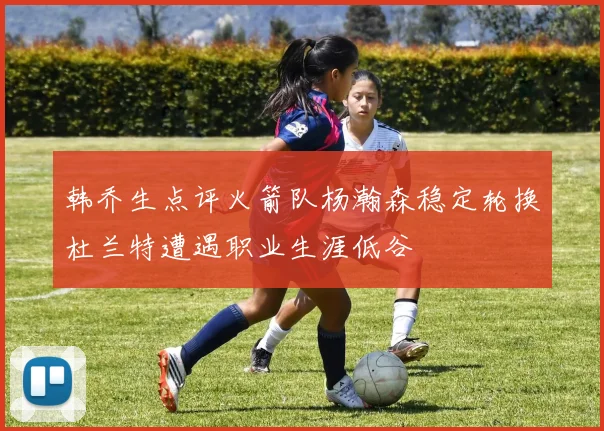 韩乔生点评火箭队杨瀚森稳定轮换杜兰特遭遇职业生涯低谷