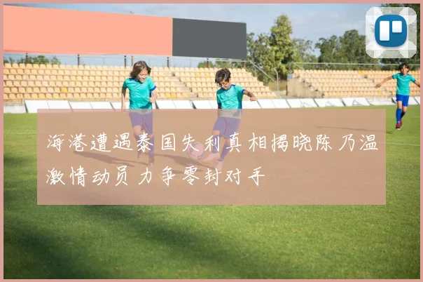 海港遭遇泰国失利真相揭晓陈乃温激情动员力争零封对手