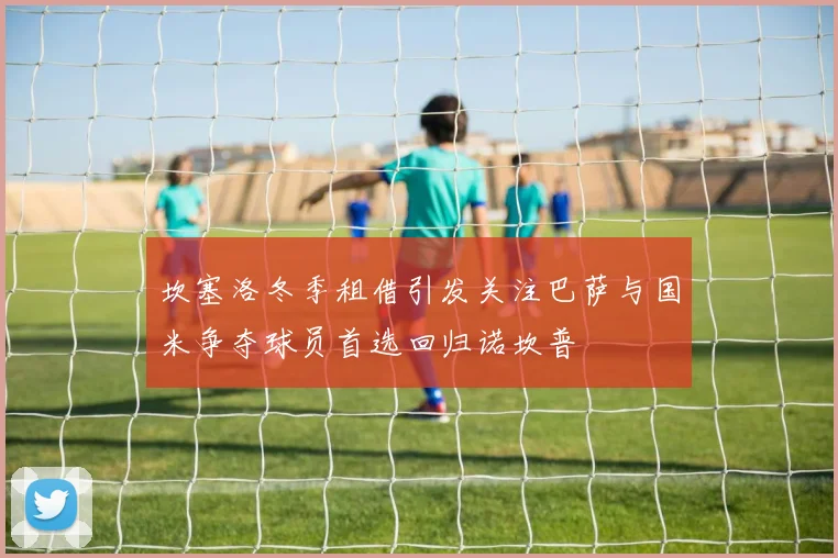 坎塞洛冬季租借引发关注巴萨与国米争夺球员首选回归诺坎普