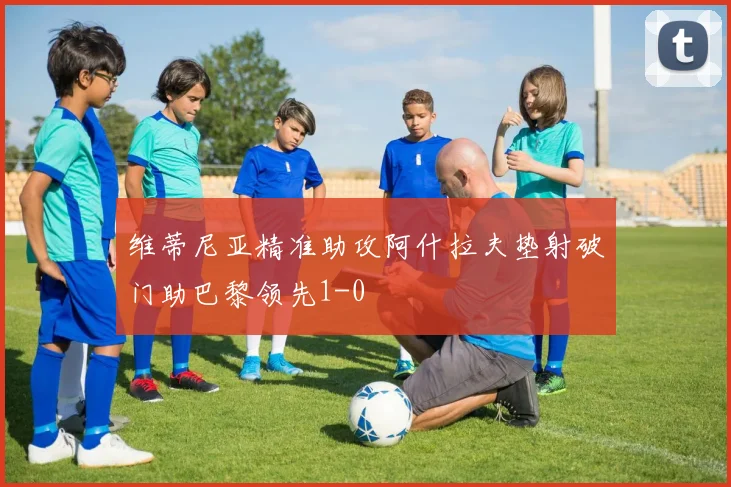 维蒂尼亚精准助攻阿什拉夫垫射破门助巴黎领先1-0