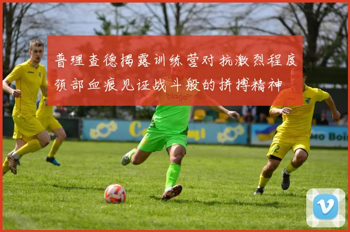 普理查德揭露训练营对抗激烈程度颈部血痕见证战斗般的拼搏精神