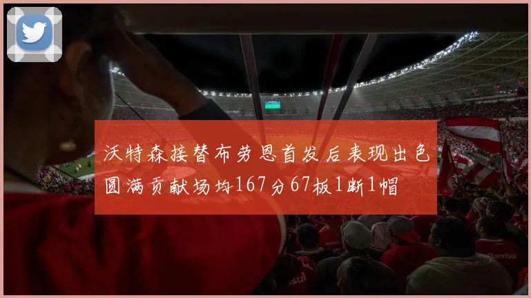 沃特森接替布劳恩首发后表现出色圆满贡献场均167分67板1断1帽