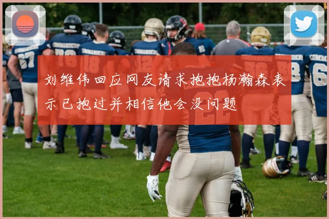 刘维伟回应网友请求抱抱杨瀚森表示已抱过并相信他会没问题