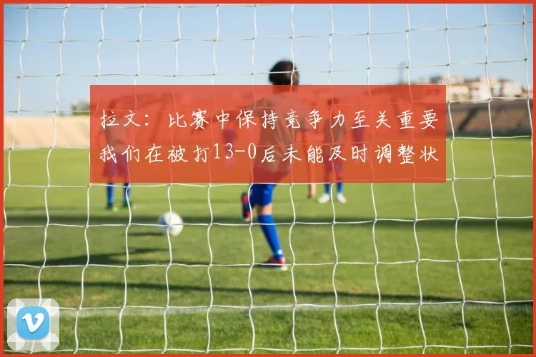 拉文：比赛中保持竞争力至关重要我们在被打13-0后未能及时调整状态