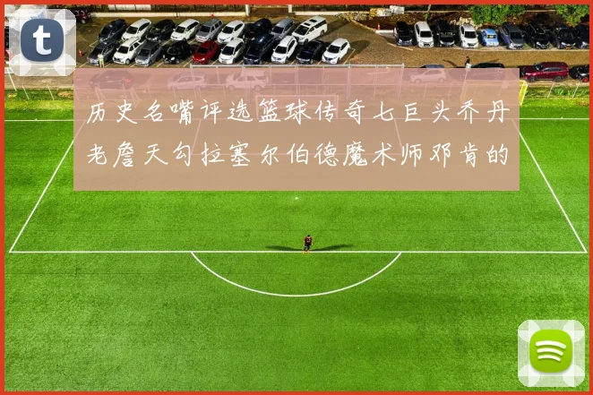 历史名嘴评选篮球传奇七巨头乔丹老詹天勾拉塞尔伯德魔术师邓肯的巅峰之路