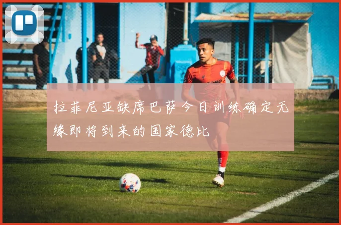 拉菲尼亚缺席巴萨今日训练确定无缘即将到来的国家德比