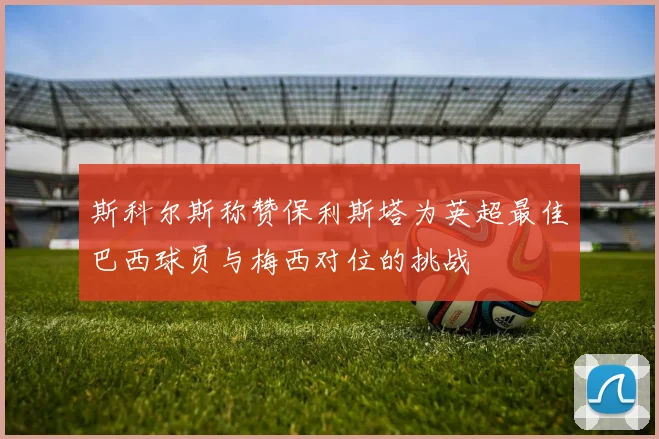 斯科尔斯称赞保利斯塔为英超最佳巴西球员与梅西对位的挑战